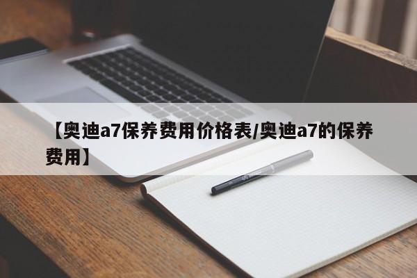 【奥迪a7保养费用价格表／奥迪a7的保养费用】