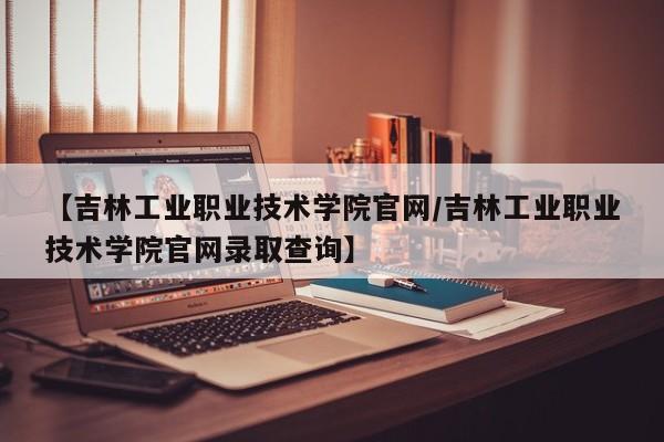 【吉林工业职业技术学院官网／吉林工业职业技术学院官网录取查询】