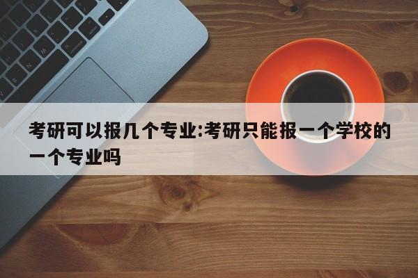 考研可以报几个专业：考研只能报一个学校的一个专业吗