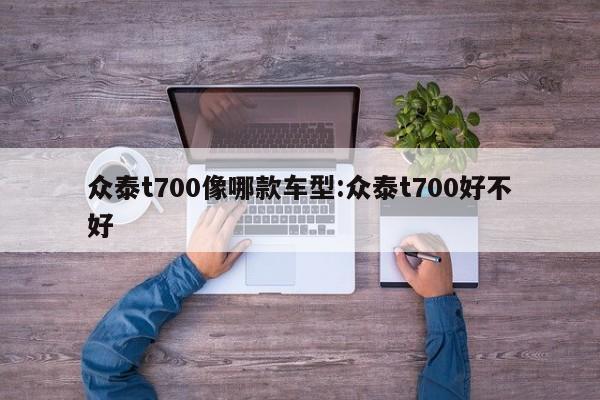 众泰t700像哪款车型：众泰t700好不好