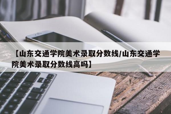 【山东交通学院美术录取分数线／山东交通学院美术录取分数线高吗】