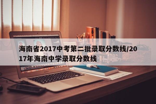 海南省2017中考第二批录取分数线／2017年海南中学录取分数线