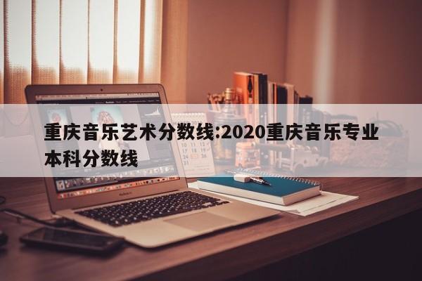 重庆音乐艺术分数线：2020重庆音乐专业本科分数线